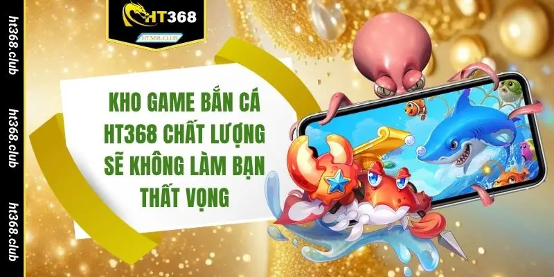 Kho game bắn cá HT368 chất lượng sẽ không làm bạn thất vọng